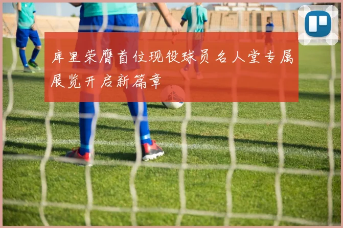 库里荣膺首位现役球员名人堂专属展览开启新篇章