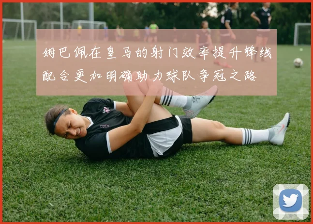姆巴佩在皇马的射门效率提升锋线配合更加明确助力球队争冠之路