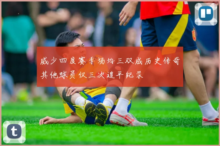 威少四度赛季场均三双成历史传奇其他球员仅三次追平纪录